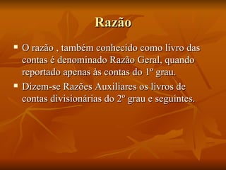 Razão O razão , também conhecido como livro das contas é denominado Razão Geral, quando reportado apenas às contas do 1º grau. Dizem-se Razões Auxiliares os livros de contas divisionárias do 2º grau e seguintes. 