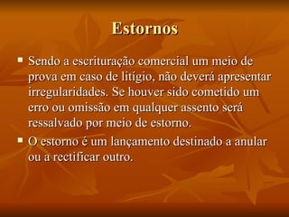Estornos Sendo a escrituração comercial um meio de prova em caso de litígio, não deverá apresentar irregularidades. Se houver sido cometido um erro ou omissão em qualquer assento será ressalvado por meio de estorno. O estorno é um lançamento destinado a anular ou a rectificar outro. 