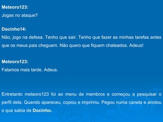 Meteoro123: Jogas no ataque? Docinho14: Não, jogo na defesa. Tenho que sair. Tenho que fazer as minhas tarefas antes que os meus pais cheguem. Não quero que fiquem chateados. Adeus! Meteoro123: Falamos mais tarde. Adeus. Entretanto meteoro123 foi ao menu de membros e começou a pesquisar o perfil dela. Quando apareceu, copiou e imprimiu. Pegou numa caneta e anotou o que sabia de  Docinho. 