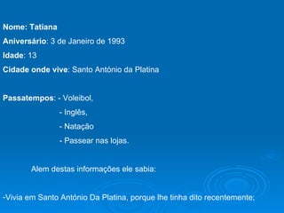Nome: Tatiana Aniversário : 3 de Janeiro de 1993 Idade : 13 Cidade onde vive : Santo António da Platina Passatempos : - Voleibol,  - Inglês, - Natação   - Passear nas lojas. Alem destas informações ele sabia: Vivia em Santo António Da Platina, porque lhe tinha dito recentemente; 