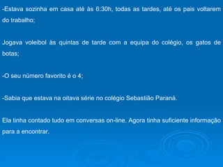 -Estava sozinha em casa até às 6:30h, todas as tardes, até os pais voltarem do trabalho; Jogava voleibol às quintas de tarde com a equipa do colégio, os gatos de botas; -O seu número favorito é o 4; -Sabia que estava na oitava série no colégio Sebastião Paraná. Ela tinha contado tudo em conversas on-line. Agora tinha suficiente informação para a encontrar.  