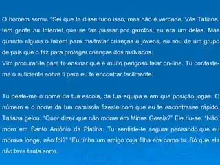 O homem sorriu. “Sei que te disse tudo isso, mas não é verdade. Vês Tatiana, tem gente na Internet que se faz passar por garotos; eu era um deles. Mas quando alguns o fazem para maltratar crianças e jovens, eu sou de um grupo de pais que o faz para proteger crianças dos malvados. Vim procurar-te para te ensinar que é muito perigoso falar on-line. Tu contaste-me o suficiente sobre ti para eu te encontrar facilmente. Tu deste-me o nome da tua escola, da tua equipa e em que posição jogas. O número e o nome da tua camisola fizeste com que eu te encontrasse rápido. Tatiana gelou. “Quer dizer que não moras em Minas Gerais?” Ele riu-se. “Não, moro em Santo António da Platina. Tu sentiste-te segura pensando que eu morava longe, não foi?” “Eu tinha um amigo cuja filha era como tu. Só que ela não teve tanta sorte.  