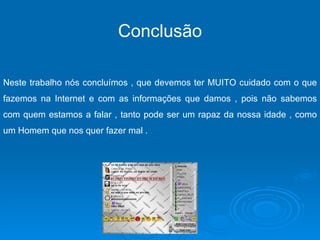 Conclusão Neste trabalho nós concluímos , que devemos ter MUITO cuidado com o que fazemos na Internet e com as informações que damos , pois não sabemos com quem estamos a falar , tanto pode ser um rapaz da nossa idade , como um Homem que nos quer fazer mal .  