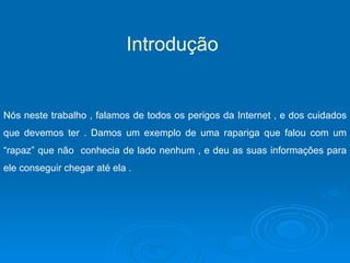 Introdução  Nós neste trabalho , falamos de todos os perigos da Internet , e dos cuidados que devemos ter . Damos um exemplo de uma rapariga que falou com um “rapaz” que não  conhecia de lado nenhum , e deu as suas informações para ele conseguir chegar até ela . 