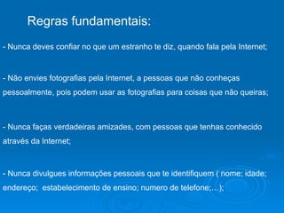 Regras fundamentais: - Nunca deves confiar no que um estranho te diz, quando fala pela Internet;  - Não envies fotografias pela Internet, a pessoas que não conheças pessoalmente, pois podem usar as fotografias para coisas que não queiras;  - Nunca faças verdadeiras amizades, com pessoas que tenhas conhecido através da Internet;  - Nunca divulgues informações pessoais que te identifiquem ( nome; idade; endereço;  estabelecimento de ensino; numero de telefone;…);  