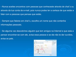 - Sempre que falares em chat´s, escolhe um nome que não contenha informações pessoais.  Se alguma vez descobrires alguém que tem amigos na Internet e que esta a pensar encontrar-se com ele, avisa essa pessoa e se ela não te der ouvidos, avisa os pais.  - Nunca aceites encontros com pessoas que conheceste através de chat´s ou através da tua conta de e-mail, pois nunca podes ter a certeza de que estás a falar com a pessoas que pensas que estás.  