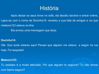 História   Após deixar os seus livros no sofá, ela decidiu lanchar e entrar online. Ligou-se com o nome de Docinho14. revistou a sua lista de amigos e viu que meteoro123 estava on-line. Ela enviou uma mensagem que dizia: Docinho14: Olá. Que sorte estares aqui! Pensei que alguém me estava  a seguir na rua hoje. Foi esquisito! Meteoro123 :  Tu assistes é a muita televisão. Por que alguém te seguiria? Tu não moras num bairro seguro? 