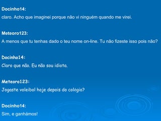 Docinho14:   claro. Acho que imaginei porque não vi ninguém quando me virei. Meteoro123: A menos que tu tenhas dado o teu nome on-line. Tu não fizeste isso pois não? Docinho14: Claro que não. Eu não sou idiota. Meteoro123: Jogaste voleibol hoje depois do col é gio? Docinho14: Sim, e ganhámos!                 