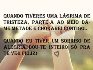 Quando tiveres uma lágrima de
tristeza, parte-a ao meio dá-
me metade e chorarei contigo..

Quando eu tiver um sorriso de
alegria dou-te inteiro só pra
te ver feliz!
 