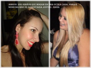 Amigos são irmãos que moram em uma outra casa, porque
nenhuma mãe os aguentaria juntos!.. haha
 