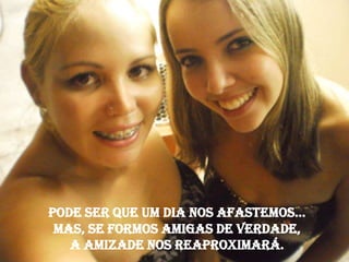Pode ser que um dia nos afastemos...
 Mas, se formos amigas de verdade,
   A amizade nos reaproximará.
 