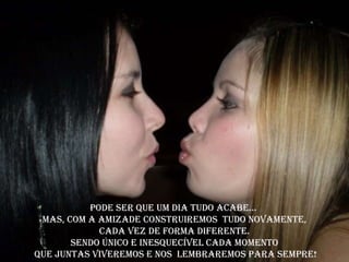 Pode ser que um dia tudo acabe...
 Mas, com a amizade construiremos tudo novamente,
            Cada vez de forma diferente.
       Sendo único e inesquecível cada momento
Que juntas viveremos e nos lembraremos para sempre!
 