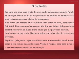O PAI NATAL

Era uma vez uma terra cheia de neve, onde todos ansiavam pelo Natal.
As crianças faziam as listas de presentes, os adultos os enfeites e as
lojas estavam abertas e cheias de brinquedos.
Mas havia um menino que só punha uma coisa na lista, conhecer o
Pai Natal. Esse menino chamava-se Martim, era baixo, tinha o cabelo
castanho escuro e os olhos muito azuis que até pareciam estrelas.
Numa noite escura e fria, Martim acordou com o barulho do vento e da
trovoada.
Espreitou pela janela, e pareceu-lhe avistar o trenó do Pai Natal a voar
sobre o céu com as suas oito renas. Vestiu o roupão, saiu para a rua e
o trenó começou a descer na sua direção.
 