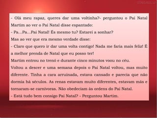 - Olá meu rapaz, queres dar uma voltinha?- perguntou o Pai Natal
Martim ao ver o Pai Natal disse espantado:
- Pa…Pa…Pai Natal! És mesmo tu? Estarei a sonhar?
Mas ao ver que era mesmo verdade disse:
- Claro que quero ir dar uma volta contigo! Nada me faria mais feliz! É
a melhor prenda de Natal que eu posso ter!
Martim entrou no trenó e durante cinco minutos voou no céu.
Voltou a descer e uma semana depois o Pai Natal voltou, mas muito
diferente. Tinha a cara arruinada, estava cansado e parecia que não
dormia há séculos. As renas estavam muito diferentes, estavam más e
tornaram-se carnívoras. Não obedeciam às ordens do Pai Natal.
- Está tudo bem consigo Pai Natal? - Perguntou Martim.
 