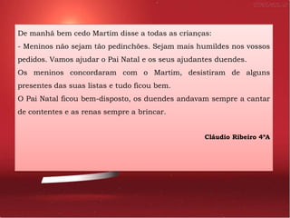 De manhã bem cedo Martim disse a todas as crianças:
- Meninos não sejam tão pedinchões. Sejam mais humildes nos vossos
pedidos. Vamos ajudar o Pai Natal e os seus ajudantes duendes.
Os meninos concordaram com o Martim, desistiram de alguns
presentes das suas listas e tudo ficou bem.
O Pai Natal ficou bem-disposto, os duendes andavam sempre a cantar
de contentes e as renas sempre a brincar.


                                                  Cláudio Ribeiro 4ºA
 
