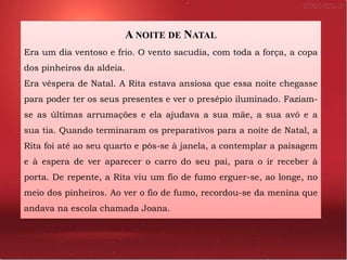 A NOITE DE NATAL
Era um dia ventoso e frio. O vento sacudia, com toda a força, a copa
dos pinheiros da aldeia.
Era véspera de Natal. A Rita estava ansiosa que essa noite chegasse
para poder ter os seus presentes e ver o presépio iluminado. Faziam-
se as últimas arrumações e ela ajudava a sua mãe, a sua avó e a
sua tia. Quando terminaram os preparativos para a noite de Natal, a
Rita foi até ao seu quarto e pôs-se à janela, a contemplar a paisagem
e à espera de ver aparecer o carro do seu pai, para o ir receber à
porta. De repente, a Rita viu um fio de fumo erguer-se, ao longe, no
meio dos pinheiros. Ao ver o fio de fumo, recordou-se da menina que
andava na escola chamada Joana.
 