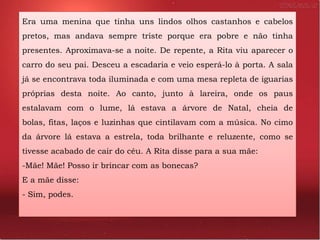 Era uma menina que tinha uns lindos olhos castanhos e cabelos
pretos, mas andava sempre triste porque era pobre e não tinha
presentes. Aproximava-se a noite. De repente, a Rita viu aparecer o
carro do seu pai. Desceu a escadaria e veio esperá-lo à porta. A sala
já se encontrava toda iluminada e com uma mesa repleta de iguarias
próprias desta noite. Ao canto, junto à lareira, onde os paus
estalavam com o lume, lá estava a árvore de Natal, cheia de
bolas, fitas, laços e luzinhas que cintilavam com a música. No cimo
da árvore lá estava a estrela, toda brilhante e reluzente, como se
tivesse acabado de cair do céu. A Rita disse para a sua mãe:
-Mãe! Mãe! Posso ir brincar com as bonecas?
E a mãe disse:
- Sim, podes.
 