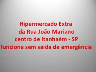 Hipermercado Extra
      da Rua João Mariano
     centro de Itanhaém - SP
funciona sem saida de emergência
 