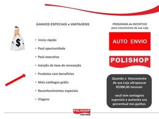 GANHOS ESPECIAIS e VANTAGENS      PROGRAMA de INCENTIVO
                                 para crescimento da sua Loja


• Inicio rápido
                                  AUTO ENVIO
• Pool oportunidade

• Pool executivo

• Isenção de taxa de renovação

• Produtos com benefícios
                                 Quando o faturamento
• Mais catálogos grátis          da sua Loja ultrapassar
                                   R$300,00 mensais
• Reconhecimentos especiais
                                   você tem vantagens
• Viagens                        especiais e aumenta seu
                                  percentual nos ganhos
 