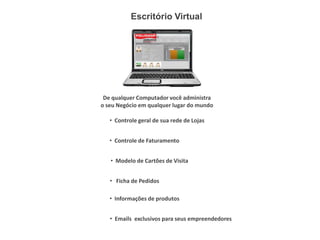 Escritório Virtual




 De qualquer Computador você administra
o seu Negócio em qualquer lugar do mundo

   • Controle geral de sua rede de Lojas


   • Controle de Faturamento


   • Modelo de Cartões de Visita


   • Ficha de Pedidos

   • Informações de produtos


   • Emails exclusivos para seus empreendedores
 