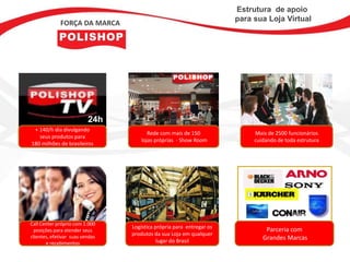 Estrutura de apoio
                                                                      para sua Loja Virtual
             FORÇA DA MARCA




                          24h
 + 140/h dia divulgando
                                        Rede com mais de 150               Mais de 2500 funcionários
   seus produtos para
                                     lojas próprias - Show Room            cuidando de toda estrutura
180 milhões de brasileiros




Call Center próprio com 1.000
                                 Logística própria para entregar os
 posições para atender seus                                                    Parceria com
clientes, efetivar suas vendas
                                 produtos da sua Loja em qualquer
                                            lugar do Brasil                   Grandes Marcas
       e recebimentos
 