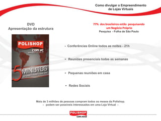 Como divulgar o Empreendimento
                                                                de Lojas Virtuais



          DVD                                           77% dos brasileiros estão pesquisando
Apresentação da estrutura                                        um Negócio Próprio
                                                            Pesquisa - Folha de São Paulo




                                   - Conferências Online todos as noites - 21h



                                   -   Reuniões presenciais todas as semanas



                                   -   Pequenas reuniões em casa



                                   -   Redes Sociais



               Mais de 3 milhões de pessoas compram todos os meses da Polishop.
                    - podem ser possíveis interessados em uma Loja Virtual -
 