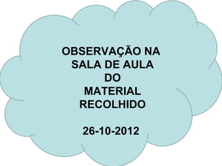 OBSERVAÇÃO NA
 SALA DE AULA
      DO
   MATERIAL
  RECOLHIDO

  26-10-2012
 
