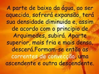 A parte de baixo da água, ao ser
aquecida, sofrerá expansão, terá
sua densidade diminuida e, assim
de acordo com o principio de
Arquimedes, subirá. Aparte
superior, mais fria e mais densa,
descerá.Formam-se então as
correntes de convecção, uma
ascendente e outra descendente.
 