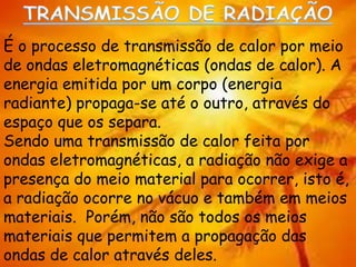 É o processo de transmissão de calor por meio
de ondas eletromagnéticas (ondas de calor). A
energia emitida por um corpo (energia
radiante) propaga-se até o outro, através do
espaço que os separa.
Sendo uma transmissão de calor feita por
ondas eletromagnéticas, a radiação não exige a
presença do meio material para ocorrer, isto é,
a radiação ocorre no vácuo e também em meios
materiais. Porém, não são todos os meios
materiais que permitem a propagação das
ondas de calor através deles.
 