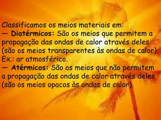Classificamos os meios materiais em:
— Diatérmicos: São os meios que permitem a
propagação das ondas de calor através deles
(são os meios transparentes às ondas de calor).
Ex.: ar atmosférico.
— Atérmicos: São os meios que não permitem
a propagação das ondas de calor através deles
(são os meios opacos às ondas de calor).
 