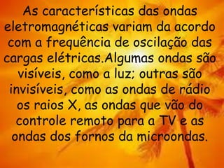 As características das ondas
eletromagnéticas variam da acordo
com a frequência de oscilação das
cargas elétricas.Algumas ondas são
visíveis, como a luz; outras são
invisíveis, como as ondas de rádio
os raios X, as ondas que vão do
controle remoto para a TV e as
ondas dos fornos da microondas.
 