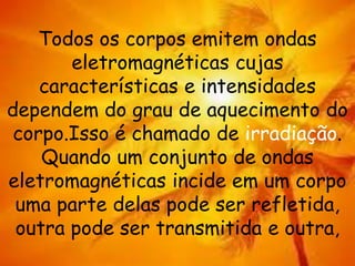 Todos os corpos emitem ondas
eletromagnéticas cujas
características e intensidades
dependem do grau de aquecimento do
corpo.Isso é chamado de irradiação.
Quando um conjunto de ondas
eletromagnéticas incide em um corpo
uma parte delas pode ser refletida,
outra pode ser transmitida e outra,
 