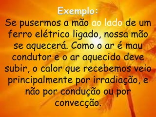 Se pusermos a mão ao lado de um
ferro elétrico ligado, nossa mão
se aquecerá. Como o ar é mau
condutor e o ar aquecido deve
subir, o calor que recebemos veio
principalmente por irradiação, e
não por condução ou por
convecção.
 