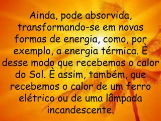 Ainda, pode absorvida,
transformando-se em novas
formas de energia, como, por
exemplo, a energia térmica. È
desse modo que recebemos o calor
do Sol. È assim, também, que
recebemos o calor de um ferro
elétrico ou de uma lâmpada
incandescente.
 