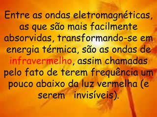 Entre as ondas eletromagnéticas,
as que são mais facilmente
absorvidas, transformando-se em
energia térmica, são as ondas de
infravermelho, assim chamadas
pelo fato de terem frequência um
pouco abaixo da luz vermelha (e
serem invisíveis).
 