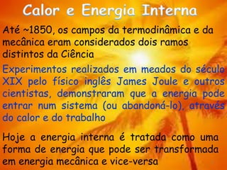 2
Até ~1850, os campos da termodinâmica e da
mecânica eram considerados dois ramos
distintos da Ciência
Experimentos realizados em meados do século
XIX pelo físico inglês James Joule e outros
cientistas, demonstraram que a energia pode
entrar num sistema (ou abandoná-lo), através
do calor e do trabalho
Hoje a energia interna é tratada como uma
forma de energia que pode ser transformada
em energia mecânica e vice-versa
 
