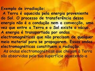 Exemplo de irradiação:
A Terra é aquecida pela energia proveniente
do Sol. O processo de transferência dessa
energia não é a condução nem a convecção, uma
vez que entre a Terra e o Sol existe o vácuo.
A energia é transportada por ondas
electromagnéticas que não precisam de qualquer
meio material para se propagarem. Essas ondas
electromagnéticas constituem a radiação.
As ondas electromagnéticas que chegam à Terra
são absorvidas pela sua superfície aquecendo-a
 