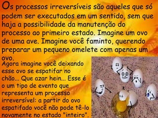 Os processos irreversíveis são aqueles que só
podem ser executados em um sentido, sem que
haja a possibilidade da manutenção do
processo ao primeiro estado. Imagine um ovo
de uma ave. Imagine você faminto, querendo
preparar um pequeno omelete com apenas um
ovo.
Agora imagine você deixando
esse ovo se espatifar no
chão... Que azar hein... Esse é
o um tipo de evento que
representa um processo
irreversível: a partir do ovo
espatifado você não pode tê-lo
novamente no estado "inteiro".
 