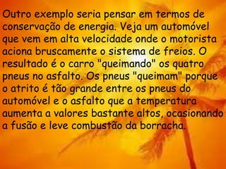 Outro exemplo seria pensar em termos de
conservação de energia. Veja um automóvel
que vem em alta velocidade onde o motorista
aciona bruscamente o sistema de freios. O
resultado é o carro "queimando" os quatro
pneus no asfalto. Os pneus "queimam" porque
o atrito é tão grande entre os pneus do
automóvel e o asfalto que a temperatura
aumenta a valores bastante altos, ocasionando
a fusão e leve combustão da borracha.
 