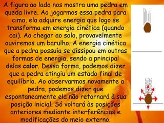 A figura ao lado nos mostra uma pedra em
queda livre. Ao jogarmos essa pedra para
cima, ela adquire energia que logo se
transforma em energia cinética (quando
cai). Ao chegar ao solo, provavelmente
ouviremos um barulho. A energia cinética
que a pedra possuía se dissipou em outras
formas de energia, sendo a principal
delas calor. Dessa forma, podemos dizer
que a pedra atingiu um estado final de
equilíbrio. Ao observarmos novamente a
pedra, podemos dizer que
espontaneamente ela não retornará à sua
posição inicial. Só voltará às posições
anteriores mediante interferências e
modificações do meio externo.
 