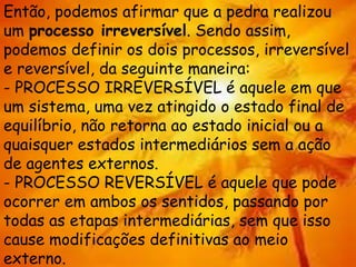 Então, podemos afirmar que a pedra realizou
um processo irreversível. Sendo assim,
podemos definir os dois processos, irreversível
e reversível, da seguinte maneira:
- PROCESSO IRREVERSÍVEL é aquele em que
um sistema, uma vez atingido o estado final de
equilíbrio, não retorna ao estado inicial ou a
quaisquer estados intermediários sem a ação
de agentes externos.
- PROCESSO REVERSÍVEL é aquele que pode
ocorrer em ambos os sentidos, passando por
todas as etapas intermediárias, sem que isso
cause modificações definitivas ao meio
externo.
 
