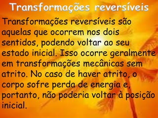Transformações reversíveis são
aquelas que ocorrem nos dois
sentidos, podendo voltar ao seu
estado inicial. Isso ocorre geralmente
em transformações mecânicas sem
atrito. No caso de haver atrito, o
corpo sofre perda de energia e,
portanto, não poderia voltar à posição
inicial.
 