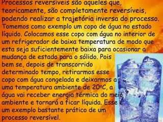 Processos reversíveis são aqueles que,
teoricamente, são completamente reversíveis,
podendo realizar a trajetória inversa do processo.
Tomemos como exemplo um copo de água no estado
líquido. Colocamos esse copo com água no interior de
um refrigerador de baixa temperatura de modo que
esta seja suficientemente baixa para ocasionar a
mudança de estado para o sólido. Pois
bem se, depois de transcorrido
determinado tempo, retirarmos esse
copo com água congelada e deixarmos a
uma temperatura ambiente de 20oC, a
água vai receber energia térmica do meio
ambiente e tornará a ficar líquida. Esse é
um exemplo bastante prático de um
processo reversível.
 
