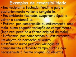 • Em recipiente fechado, fundir o gelo e
posteriormente voltar a congelá-lo.
• Em ambiente fechado, evaporar a água e
voltar a condensá-la.
• Estirar, por compressão ou estiramento, uma
mola numa pequena variação de comprimento
(logo recupera-se a forma original da mola).
• Deformar, por compressão ou estiramento,
um objeto de borracha ou outro
elastômero numa pequena variação de
comprimento e durante tempo curto (logo
recupera-se a forma original do objeto)
 