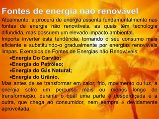 Atualmente, a procura de energia assenta fundamentalmente nas
fontes de energia não renováveis, as quais têm tecnologia
difundida, mas possuem um elevado impacto ambiental.
Importa inverter esta tendência, tornando o seu consumo mais
eficiente e substituindo-o gradualmente por energias renováveis
limpas. Exemplos de Fontes de Energias não Renováveis:
Energia Do Carvão;
Energia do Petróleo;
Energia do Gás Natural;
Energia do Urânio.
Mas antes de se transformar em calor, frio, movimento ou luz, a
energia sofre um percurso mais ou menos longo de
transformação, durante o qual uma parte é desperdiçada e a
outra, que chega ao consumidor, nem sempre é devidamente
aproveitada.
 