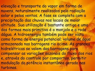 elevação e transporte do vapor em forma de
nuvens, naturalmente realizados pela radiação
solar e pelos ventos. A fase se completa com a
precipitação das chuvas nos locais de maior
altitude. Sua utilização é bastante antiga e uma
das formas mais primitiva é o monjolo e a roda
dágua. A hidroenergia também pode ser vista
como forma de energia potencial; volume de água
armazenada nas barragens rio acima. As grandes
hidrelétricas se valem das barragens para
compensar as variações sazonais do fluxo dos rios
e, através do controle por comportas, permitir
modulação da potência instantânea gerada nas
turbinas.
 