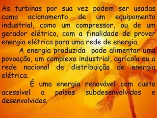 As turbinas por sua vez podem ser usadas
como acionamento de um equipamento
industrial, como um compressor, ou de um
gerador elétrico, com a finalidade de prover
energia elétrica para uma rede de energia.
A energia produzida pode alimentar uma
povoação, um complexo industrial, agrícola ou a
rede nacional de distribuição de energia
elétrica.
É uma energia renovável com custo
acessível a países subdesenvolvidos e
desenvolvidos.
 