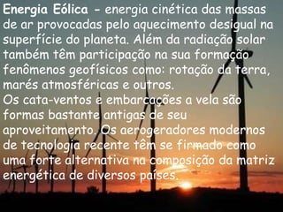 Energia Eólica - energia cinética das massas
de ar provocadas pelo aquecimento desigual na
superfície do planeta. Além da radiação solar
também têm participação na sua formação
fenômenos geofísicos como: rotação da terra,
marés atmosféricas e outros.
Os cata-ventos e embarcações a vela são
formas bastante antigas de seu
aproveitamento. Os aerogeradores modernos
de tecnologia recente têm se firmado como
uma forte alternativa na composição da matriz
energética de diversos países.
 