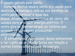 É aquela gerada pelo vento.
Durante muitos anos o vento era usado para
deslocar os barcos a vela ou nos moinhos de
vento para bombear a água dos
poços. Atualmente, as turbinas de vento são
usadas para produzir energia elétrica. O
vento gira as lâminas largas da turbina que
acionam os geradores produzindo
eletricidade.
É atraente por não causar danos ambientais
e ter custo de produção baixo em relação a
outras fontes alternativas de energia.
 