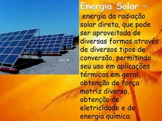energia da radiação
solar direta, que pode
ser aproveitada de
diversas formas através
de diversos tipos de
conversão, permitindo
seu uso em aplicações
térmicas em geral,
obtenção de força
motriz diversa,
obtenção de
eletricidade e de
energia química.
 
